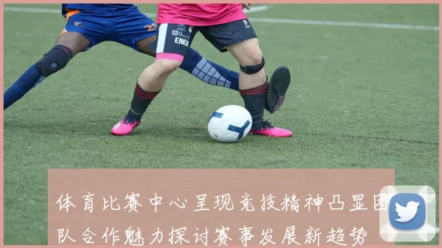 体育比赛中心呈现竞技精神凸显团队合作魅力探讨赛事发展新趋势