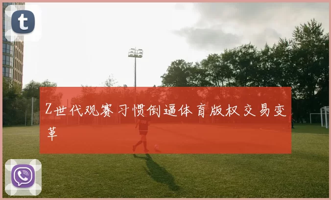 Z世代观赛习惯倒逼体育版权交易变革