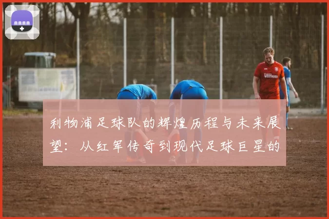 利物浦足球队的辉煌历程与未来展望：从红军传奇到现代足球巨星的崛起