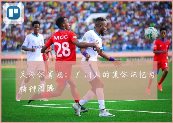 天河体育场：广州人的集体记忆与精神图腾