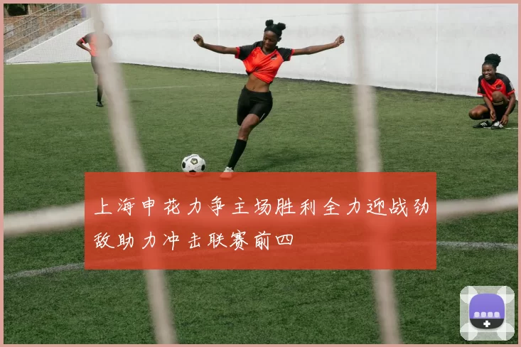 上海申花力争主场胜利全力迎战劲敌助力冲击联赛前四