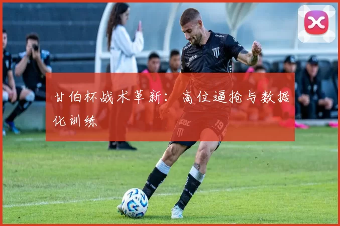 甘伯杯战术革新：高位逼抢与数据化训练