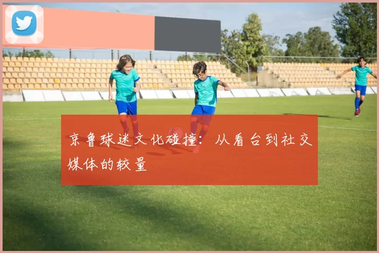 京鲁球迷文化碰撞：从看台到社交媒体的较量