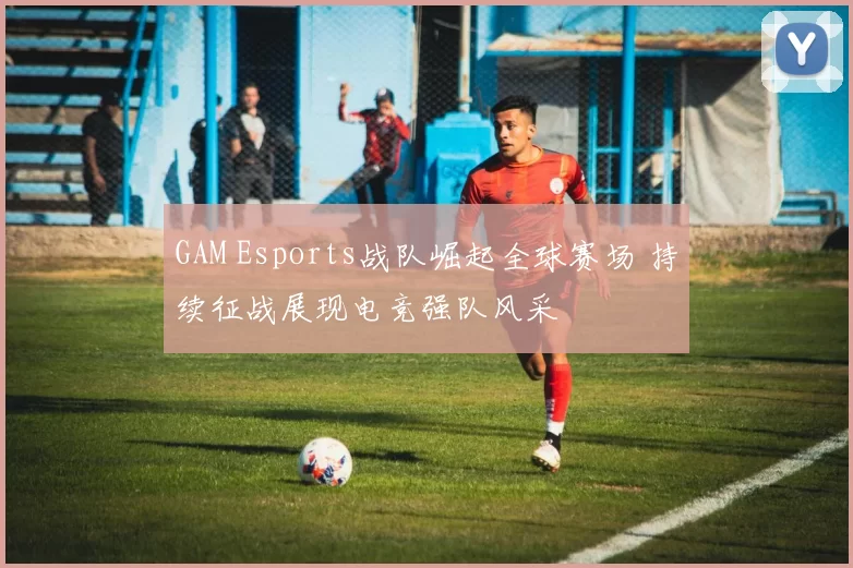 GAM Esports战队崛起全球赛场 持续征战展现电竞强队风采