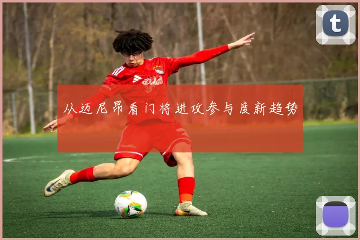从迈尼昂看门将进攻参与度新趋势