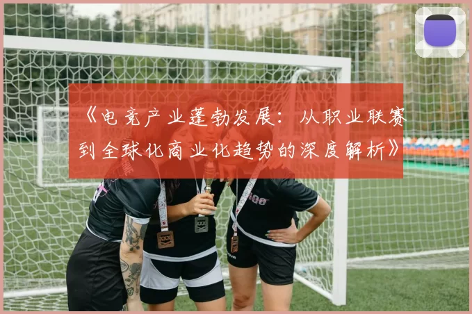 《电竞产业蓬勃发展：从职业联赛到全球化商业化趋势的深度解析》
