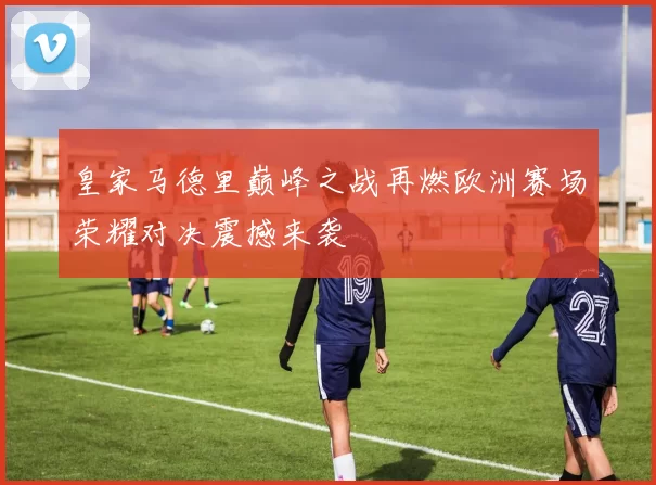 皇家马德里巅峰之战再燃欧洲赛场荣耀对决震撼来袭