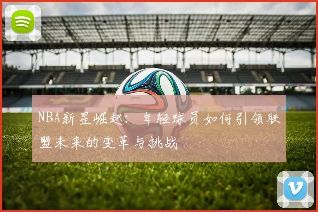 NBA新星崛起：年轻球员如何引领联盟未来的变革与挑战
