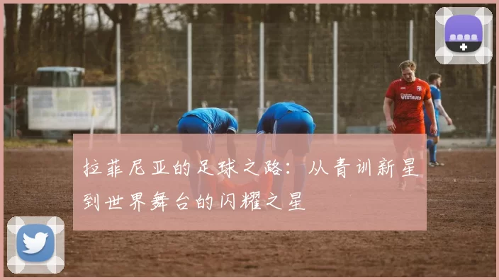 拉菲尼亚的足球之路：从青训新星到世界舞台的闪耀之星