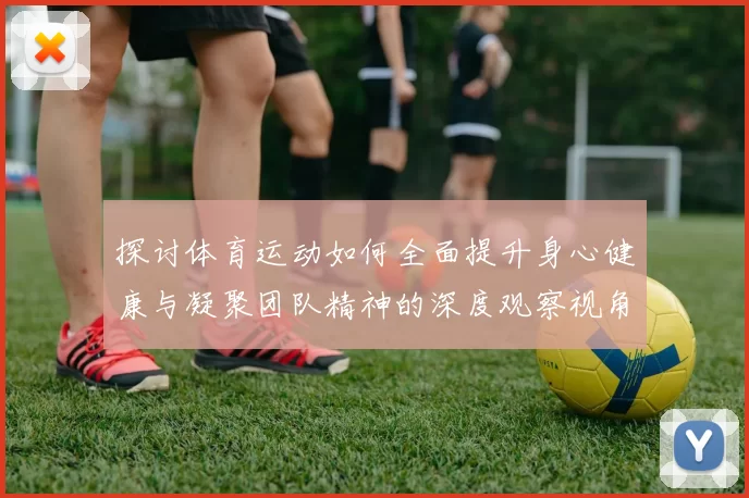 探讨体育运动如何全面提升身心健康与凝聚团队精神的深度观察视角