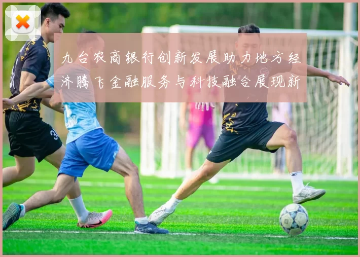 九台农商银行创新发展助力地方经济腾飞金融服务与科技融合展现新活力