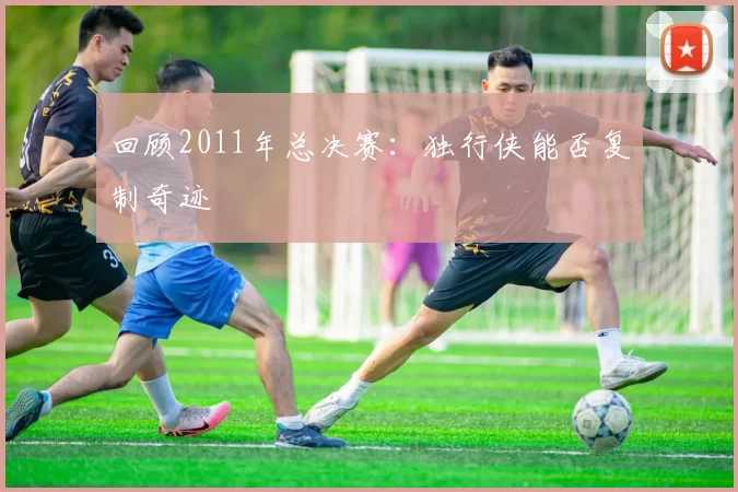 回顾2011年总决赛：独行侠能否复制奇迹