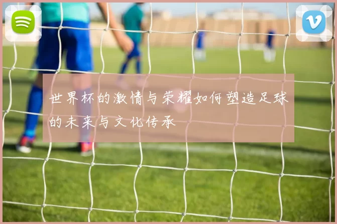 世界杯的激情与荣耀如何塑造足球的未来与文化传承